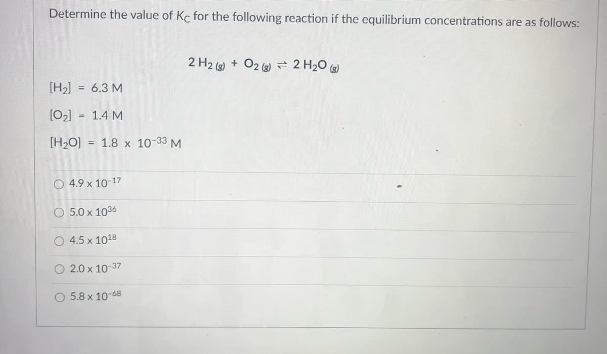 Determine the value of Kc for the following reaction if the equilibrium concentrations are as follows:
2 H2 (g) + O2 (2) 2 H20 (2)
[H2] = 6.3 M
[02]
1.4 M
[H2O]
= 1.8 x 10-33 M
O 4.9 x 10-17
5.0 x 1036
4.5 x 1018
O 2.0 x 10-37
O 5.8 x 10-68
