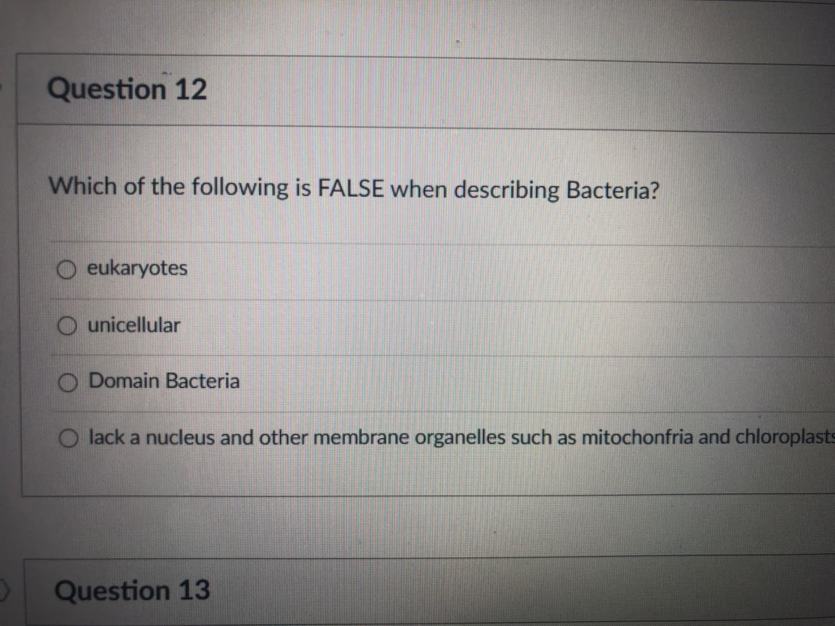 Question 12
Which of the following is FALSE when describing Bacteria?
O eukaryotes
unicellular
Domain Bacteria
lack a nucleus and other membrane organelles such as mitochonfria and chloroplasts
Question 13
