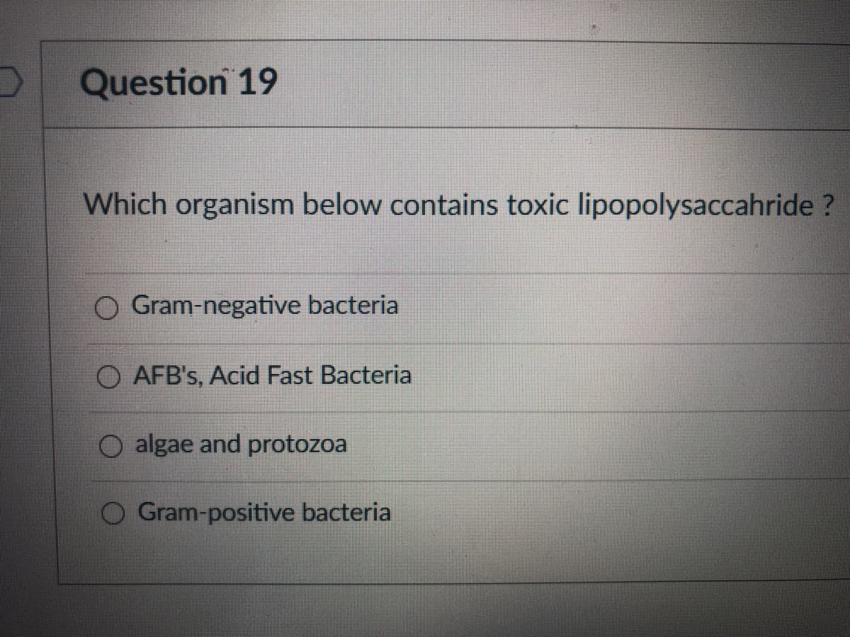 Question 19
Which organism below contains toxic lipopolysaccahride ?
Gram-negative bacteria
O AFB's, Acid Fast Bacteria
O algae and protozoa
Gram-positive bacteria
