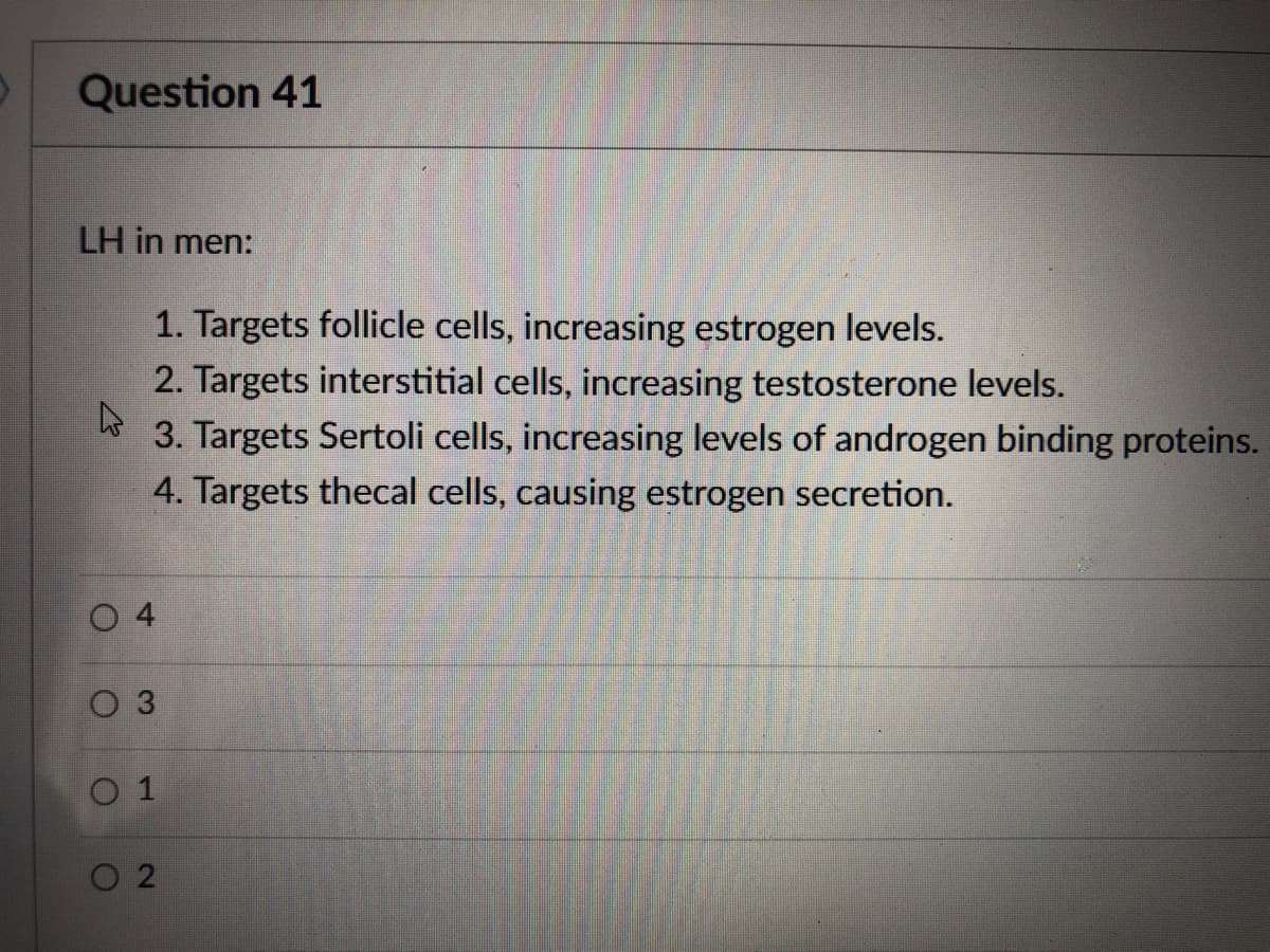Question 41
LH in men:
1. Targets follicle cells, increasing estrogen levels.
2. Targets interstitial cells, increasing testosterone levels.
3. Targets Sertoli cells, increasing levels of androgen binding proteins.
4. Targets thecal cells, causing estrogen secretion.
O 4
O 3
0 1
O 2
