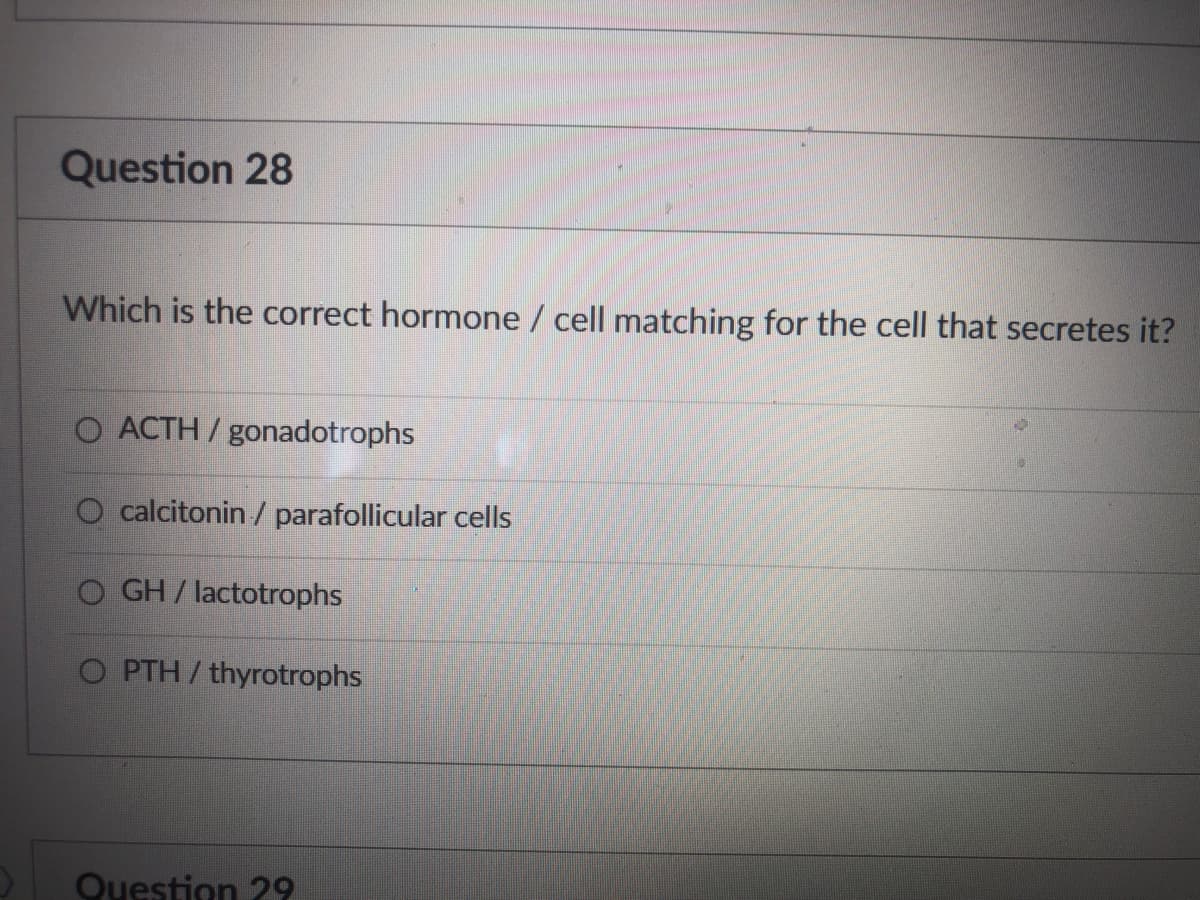 Question 28
Which is the correct hormone / cell matching for the cell that secretes it?
O ACTH /gonadotrophs
O calcitonin / parafollicular cells
O GH/ lactotrophs
O PTH/thyrotrophs
Question 29
