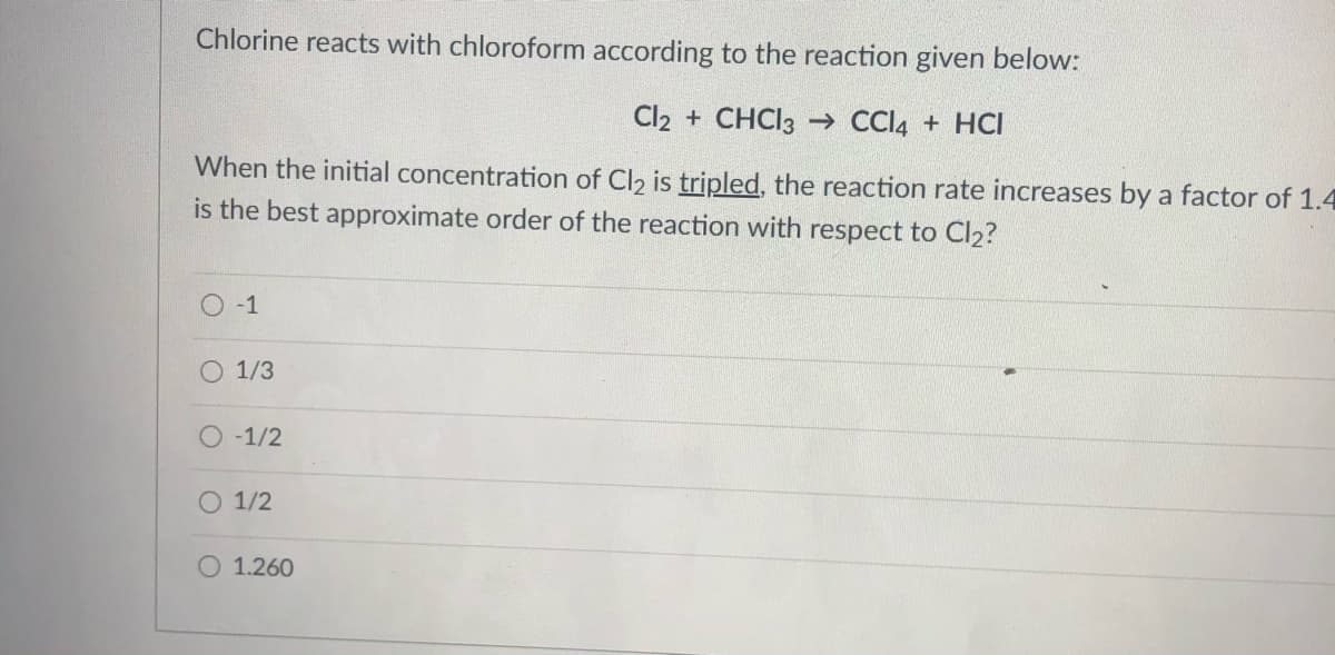 Chlorine reacts with chloroform according to the reaction given below:
Cl2 + CHCI3 → CCI4 + HCI
When the initial concentration of Cl2 is tripled, the reaction rate increases by a factor of 1.4
is the best approximate order of the reaction with respect to Cl2?
O -1
O 1/3
O -1/2
O 1/2
O 1.260
