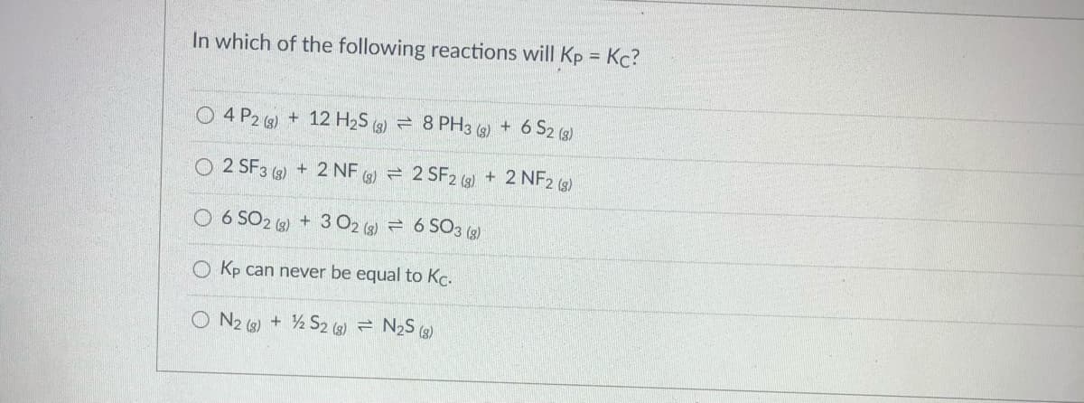 In which of the following reactions will Kp = Kc?
%3D
O 4 P2 (3) + 12 H2S (3) = 8 PH3 g) + 6 S2 (g)
O 2 SF3 (g) + 2 NF (3) =
2 SF2 (3) + 2 NF2 (3)
6 SO2 (6) + 3 O2 (3) = 6 SO3 (g)
O Kp can never be equal to Kc.
O N2 (3) + ½ S2 (3) = N2S (3)
