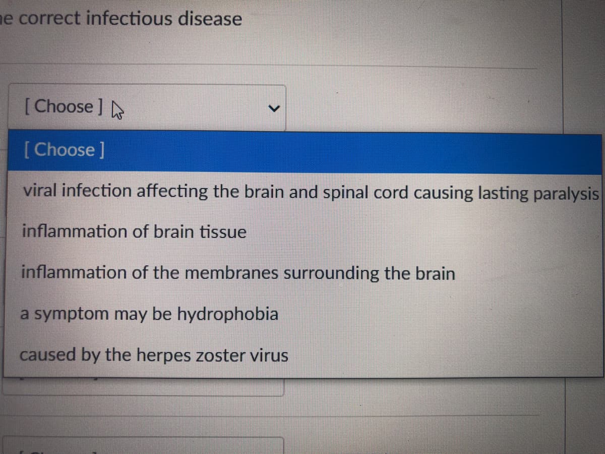 ne correct infectious disease
[Choose]
[Choose ]
viral infection affecting the brain and spinal cord causing lasting paralysis
inflammation of brain tissue
inflammation of the membranes surrounding the brain
a symptom may be hydrophobia
caused by the herpes zoster virus
