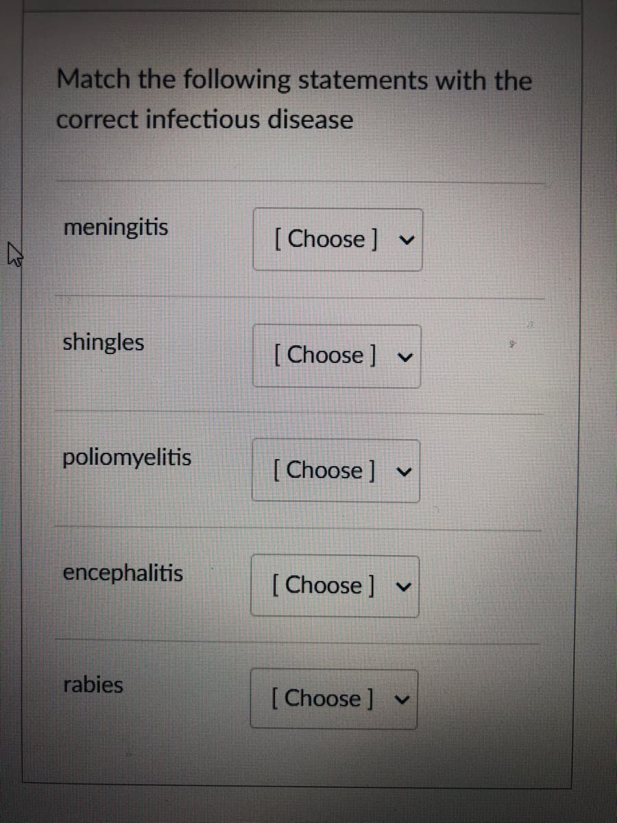 Match the following statements with the
correct infectious disease
meningitis
[ Choose ] v
shingles
[ Choose ] v
poliomyelitis
[ Choose ] v
encephalitis
[ Choose]
v
rabies
[Choose ] v
