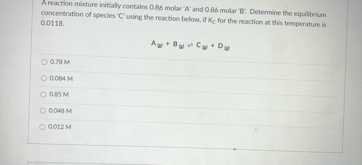 A reaction mixture initially contains 0.86 molar 'A' and 0.86 molar 'B'. Determine the equilibrium
concentration of species 'C' using the reaction below, if Kc for the reaction at this temperature is
0.0118.
(3)
+ B
()
(3)
+ D
(g)
O 0.78 M
O 0.084 M
O 0.85 M
0.048 M
O 0.012 M
