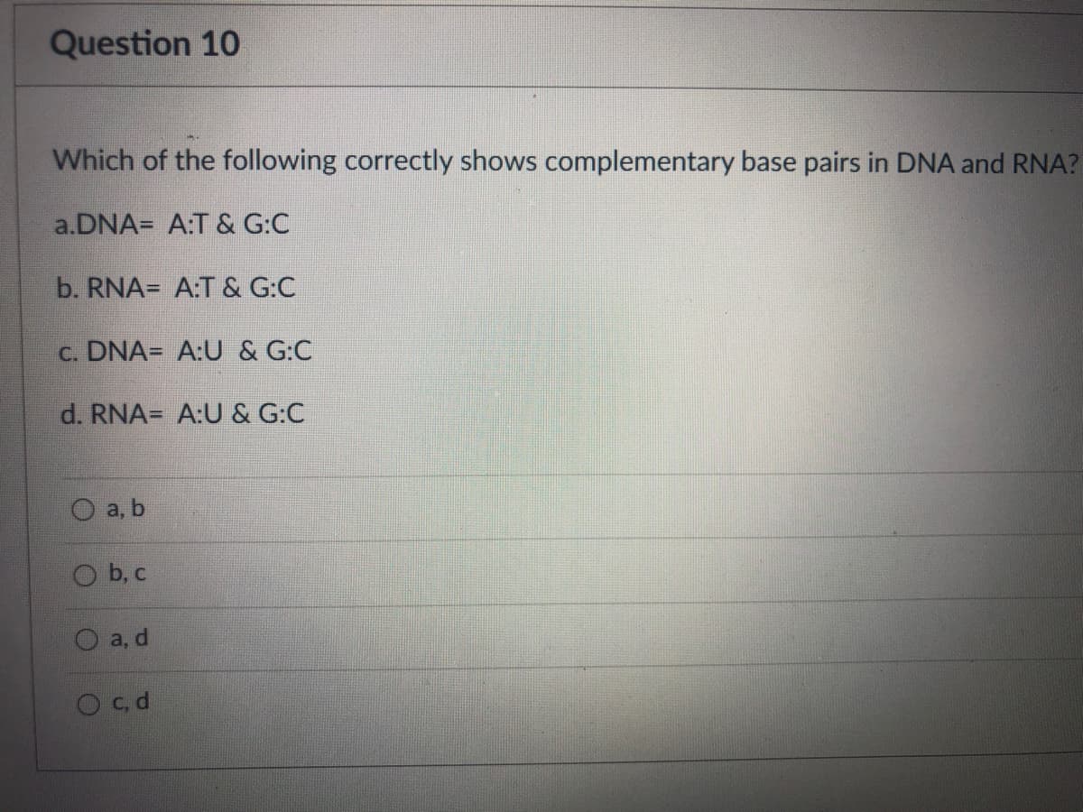 Question 10
Which of the following correctly shows complementary base pairs in DNA and RNA?
a.DNA= A:T & G:C
b. RNA= A:T & G:C
c. DNA= A:U & G:C
d. RNA= A:U & G:C
а, b
b, c
а, d
