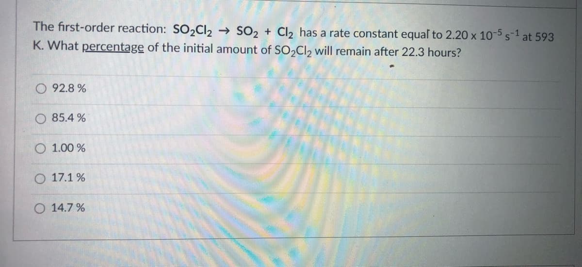 The first-order reaction: S02CI2 → SO2 + Cl2 has a rate constant equal to 2.20 x 10-5 s-1 at 593
K. What percentage of the initial amount of SO,Cl2 will remain after 22.3 hours?
92.8 %
85.4 %
O 1.00 %
17.1 %
14.7 %
