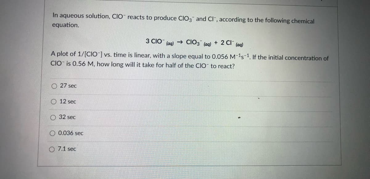 In aqueous solution, CIO reacts to produce CIO3 and CI", according to the following chemical
equation.
3 CIÓ (ag) → CIO3¯ (ag) + 2 CI-
(aq)
A plot of 1/[CIO ] vs. time is linear, with a slope equal to 0.056 M-1s-1. If the initial concentration of
CIO- is 0.56 M, how long will it take for half of the ClIO to react?
27 sec
O 12 sec
O 32 sec
O 0.036 sec
O 7.1 sec
