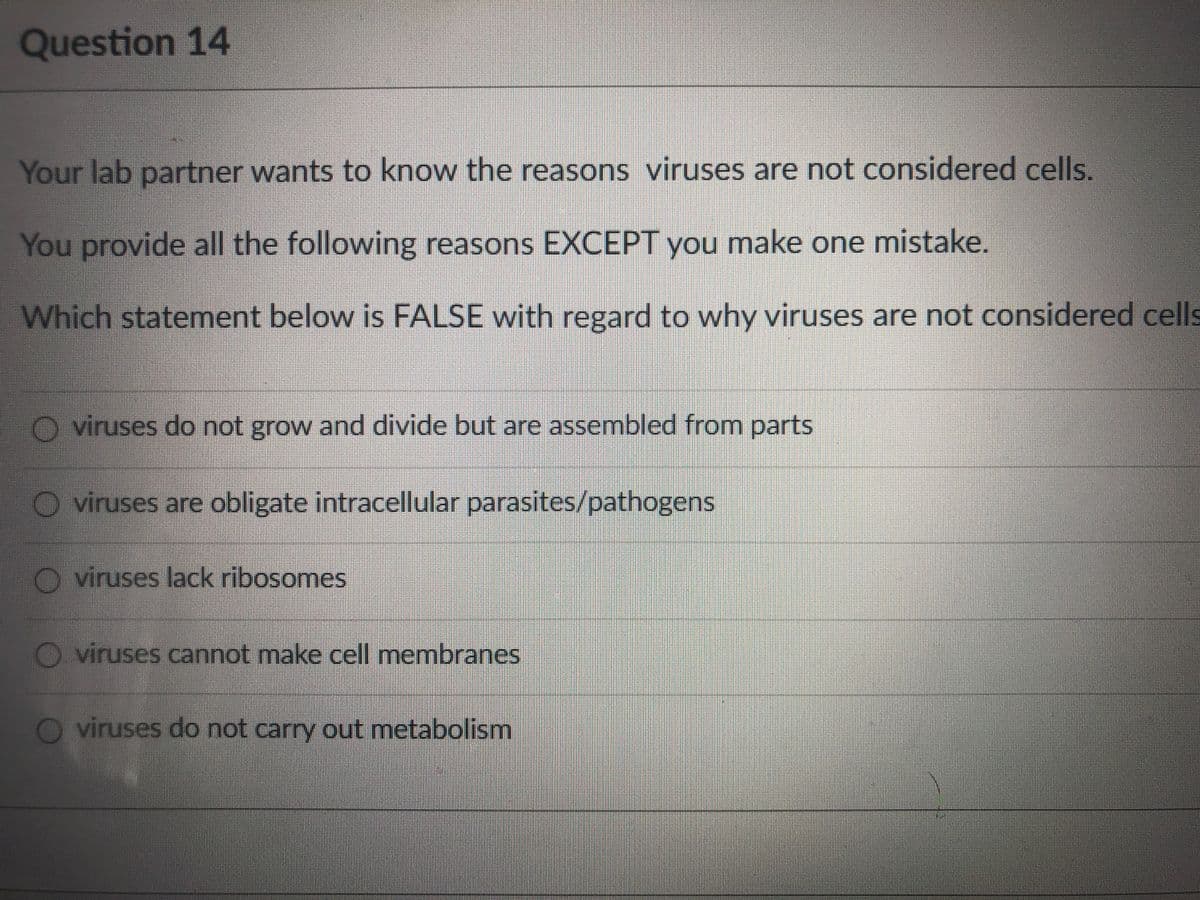 Question 14
Your lab partner wants to know the reasons viruses are not considered cells.
You provide all the following reasons EXCEPT you make one mistake.
Which statement below is FALSE with regard to why viruses are not considered cells
O viruses do not grow and divide but are assembled from parts
viruses are obligate intracellular parasites/pathogens
O viruses lack ribosomes
O viruses cannot make cell membranes
O viruses do not carry out metabolism
