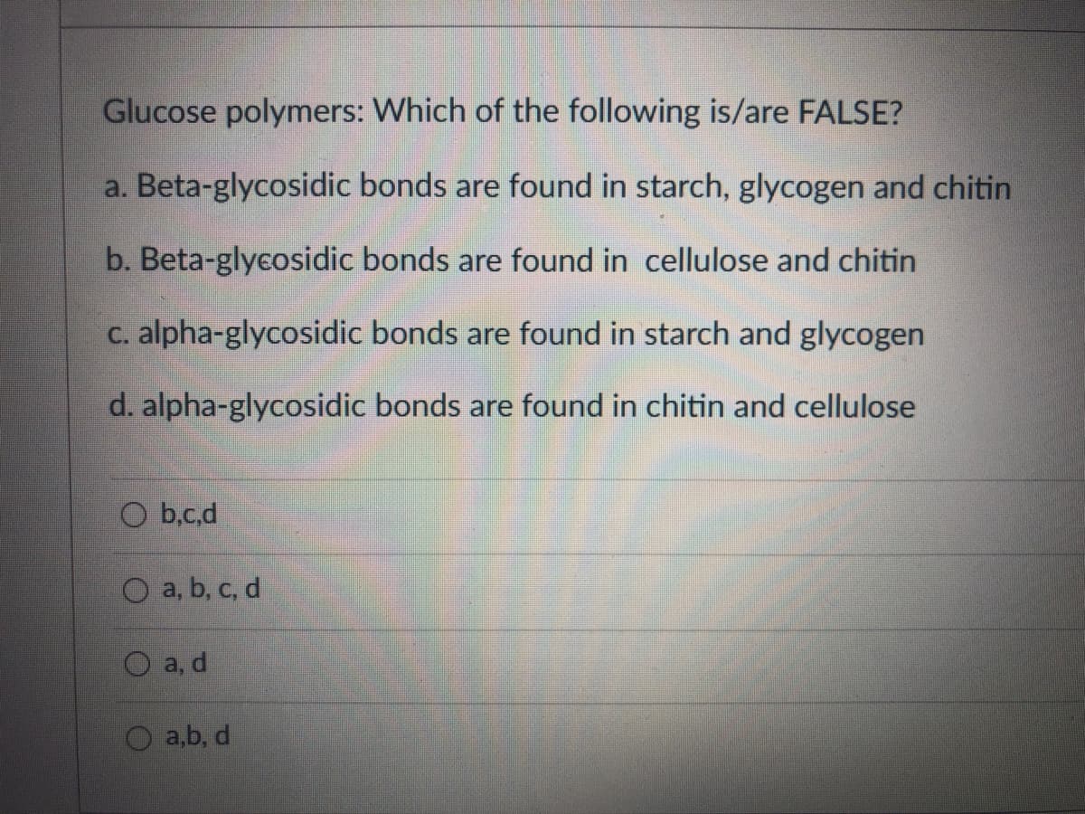 Glucose polymers: Which of the following is/are FALSE?
a. Beta-glycosidic bonds are found in starch, glycogen and chitin
b. Beta-glycosidic bonds are found in cellulose and chitin
C. alpha-glycosidic bonds are found in starch and glycogen
d. alpha-glycosidic bonds are found in chitin and cellulose
O b,c.d
O a, b, c, d
а, d
a,b, d
