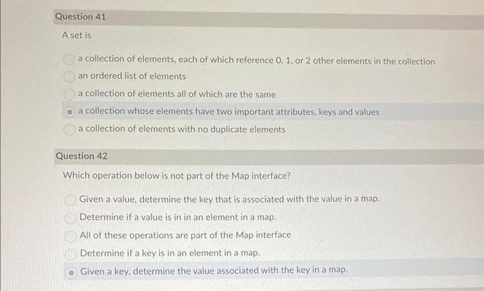 Question 41
A set is
a collection of elements, each of which reference 0, 1, or 2 other elements in the collection
an ordered list of elements
a collection of elements all of which are the same
a collection whose elements have two important attributes, keys and values
a collection of elements with no duplicate elements
Question 42
Which operation below is not part of the Map interface?
Given a value, determine the key that is associated with the value in a map.
Determine if a value is in in an element in a map.
All of these operations are part of the Map interface
Determine if a key is in an element in a map.
Given a key, determine the value associated with the key in a map.