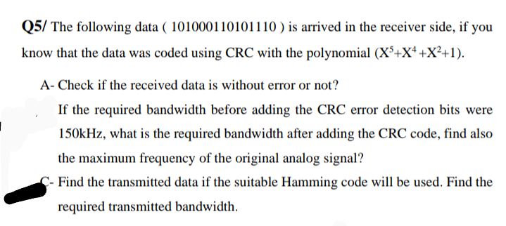 Q5/ The following data ( 101000110101110 ) is arrived in the receiver side, if you
know that the data was coded using CRC with the polynomial (X*+X+ +X²+1).
A- Check if the received data is without error or not?
If the required bandwidth before adding the CRC error detection bits were
150kHz, what is the required bandwidth after adding the CRC code, find also
the maximum frequency of the original analog signal?
C- Find the transmitted data if the suitable Hamming code will be used. Find the
required transmitted bandwidth.
