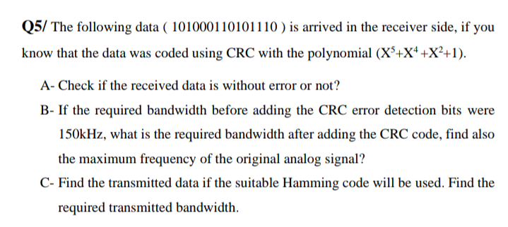 Q5/ The following data ( 101000110101110 ) is arrived in the receiver side, if you
know that the data was coded using CRC with the polynomial (X³+X* +X²+1).
A- Check if the received data is without error or not?
B- If the required bandwidth before adding the CRC error detection bits were
150kHz, what is the required bandwidth after adding the CRC code, find also
the maximum frequency of the original analog signal?
C- Find the transmitted data if the suitable Hamming code will be used. Find the
required transmitted bandwidth.
