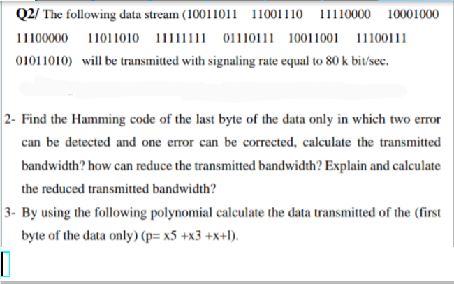 Q2/ The following data stream (10011011 11001110
11110000 10001000
11100000
11011010 11111111 01110111 10011001 11100111
01011010) will be transmitted with signaling rate equal to 80 k bit/sec.
2- Find the Hamming code of the last byte of the data only in which two error
can be detected and one error can be corrected, calculate the transmitted
bandwidth? how can reduce the transmitted bandwidth? Explain and calculate
the reduced transmitted bandwidth?
3- By using the following polynomial calculate the data transmitted of the (first
byte of the data only) (p= x5 +x3 +x+l).
