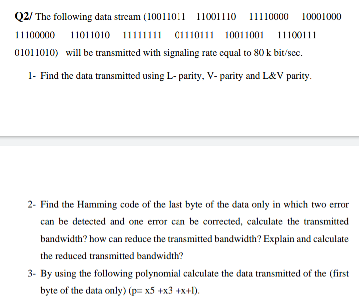 Q2/ The following data stream (10011011
11001110
11110000
10001000
11100000
11011010
11111111 01110111 10011001
11100111
01011010) will be transmitted with signaling rate equal to 80 k bit/sec.
1- Find the data transmitted using L- parity, V- parity and L&V parity.
2- Find the Hamming code of the last byte of the data only in which two error
can be detected and one error can be corrected, calculate the transmitted
bandwidth? how can reduce the transmitted bandwidth? Explain and calculate
the reduced transmitted bandwidth?
3- By using the following polynomial calculate the data transmitted of the (first
byte of the data only) (p= x5 +x3 +x+1).
