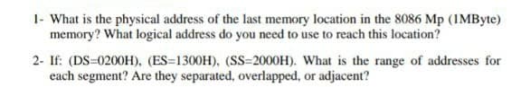 1- What is the physical address of the last memory location in the 8086 Mp (IMByte)
memory? What logical address do you need to use to reach this location?
2- If: (DS-0200H), (ES=1300H), (SS=2000H). What is the range of addresses for
each segment? Are they separated, overlapped, or adjacent?
