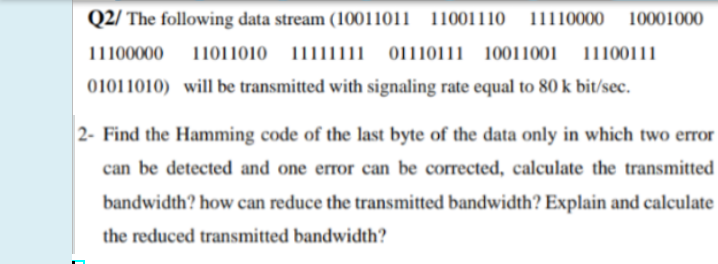 Q2/ The following data stream (10011011 11001110 11110000
10001000
11100000
11011010 11111111 _01110111 10011001
11100111
01011010) will be transmitted with signaling rate equal to 80 k bit/sec.
2- Find the Hamming code of the last byte of the data only in which two error
can be detected and one error can be corrected, calculate the transmitted
bandwidth? how can reduce the transmitted bandwidth? Explain and calculate
the reduced transmitted bandwidth?
