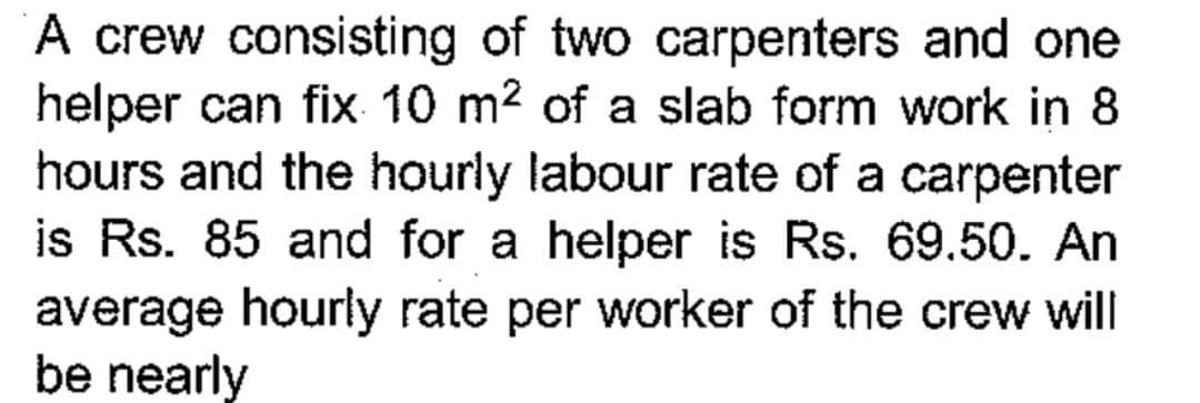 A crew consisting of two carpenters and one
helper can fix 10 m² of a slab form work in 8
hours and the hourly labour rate of a carpenter
is Rs. 85 and for a helper is Rs. 69.50. An
average hourly rate per worker of the crew will
be nearly