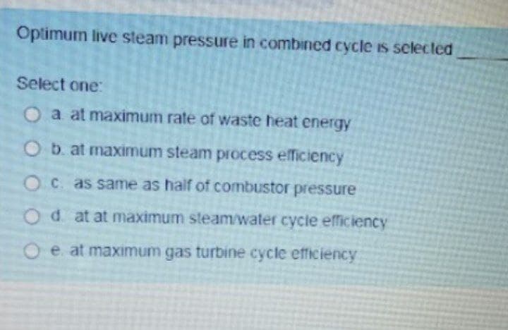 Optimum live steam pressure in combined cycle is sclected
Select one:
O a at maximum rate of waste heat energy
Ob. at maximum steam process efficiency
OC. as same as half of combustor pressure
Od at at maximum steam/water cycle efficiency
Oe at maximum gas turbine cycle efficiency

