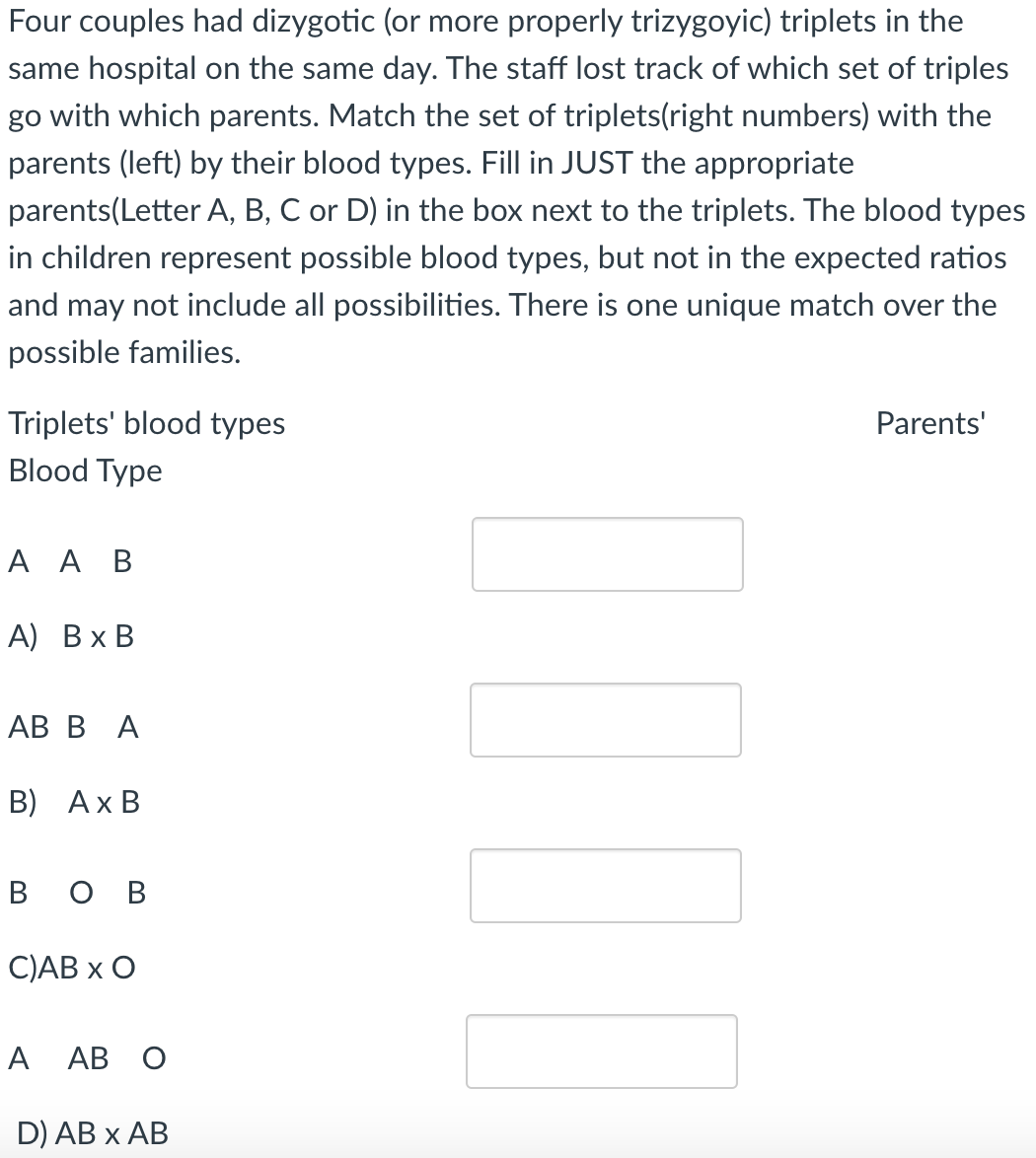 Four couples had dizygotic (or more properly trizygoyic) triplets in the
same hospital on the same day. The staff lost track of which set of triples
go with which parents. Match the set of triplets(right numbers) with the
parents (left) by their blood types. Fill in JUST the appropriate
parents(Letter A, B, C or D) in the box next to the triplets. The blood types
in children represent possible blood types, but not in the expected ratios
and may not include all possibilities. There is one unique match over the
possible families.
Triplets' blood types
Blood Type
A AB
A) B x B
AB BA
B) Ax B
вов
C)AB X O
A AB O
D) AB X AB
0101
Parents'