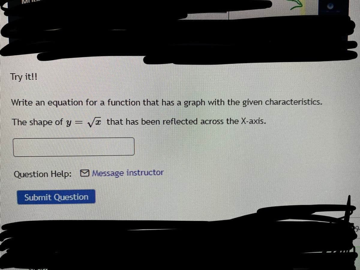 Try it!!
Write an equation for a function that has a graph with the given characteristics.
The shape of y = Vr that has been reflected across the X-axis.
Question Help: Message instructor
Submit Question

