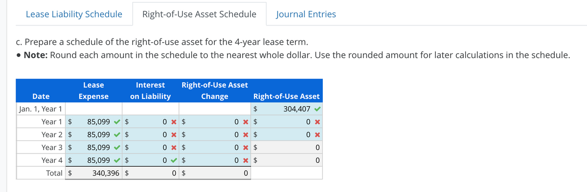 Lease Liability Schedule
Date
Jan. 1, Year 1
c. Prepare a schedule of the right-of-use asset for the 4-year lease term.
• Note: Round each amount in the schedule to the nearest whole dollar. Use the rounded amount for later calculations in the schedule.
Year 1 $
Year 2 $
Year 3 $
Year 4 $
Total $
Lease
Expense
Right-of-Use Asset Schedule
Interest
on Liability
85,099✔ $
85,099✔ $
85,099✔ $
85,099 $
340,396 $
Right-of-Use Asset
Change
0 x $
0 x $
0 x $
0✔ $
0 $
Journal Entries
Right-of-Use Asset
304,407
$
0 x $
0 x $
0 x
$
0 x $
0
0 x
0 x
O
0