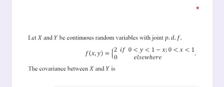 Let X and Y be continuous random variables with joint p. d. f.
f(x, y) = {6
2 if 0<y<1- x; 0 <x <1
elsewhere
The covariance between X and Y is
