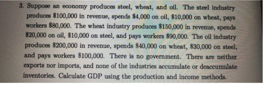 3. Suppose an economy produces steel, wheat, and oil. The steel industry
produces $100,000 in revenue, spends $4,000 on oil, $10,000 on wheat, pays
workers $80,000. The wheat industry produces $150,000 in revenue, spends
$20,000 on oil, $10,000 on steel, and pays workers $90,000. The oil industry
produces $200,000 in revenue, spends $40,000 on wheat, $30,000 on steel,
and pays workers $100,000. There is no government. There are neither
exports nor imports, and none of the industries accumulate or deaccumulate
inventories. Calculate GDP using the production and income methods.
