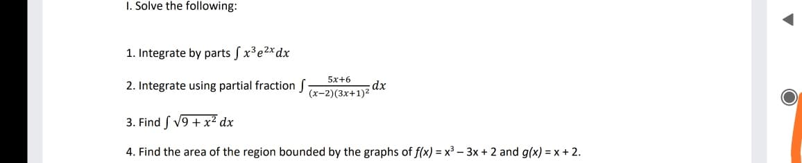 I. Solve the following:
1. Integrate by parts f x³e2*dx
5х+6
2. Integrate using partial fraction
dx
(х-2)(3x+1)2
3. Find ſ V9 + x² dx
4. Find the area of the region bounded by the graphs of f(x) = x³ – 3x + 2 and g(x) = x + 2.
