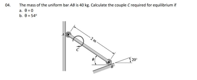 The mass of the uniform bar AB is 40 kg. Calculate the couple C required for equilibrium if
a . θ 0
b. 0 = 54°
04.
A
-2 m
20°
B
