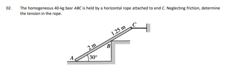 02.
The homogeneous 40-kg basr ABC is held by a horizontal rope attached to end C. Neglecting friction, determine
the tension in the rope.
1.25 m
2 m
B
A
30°
