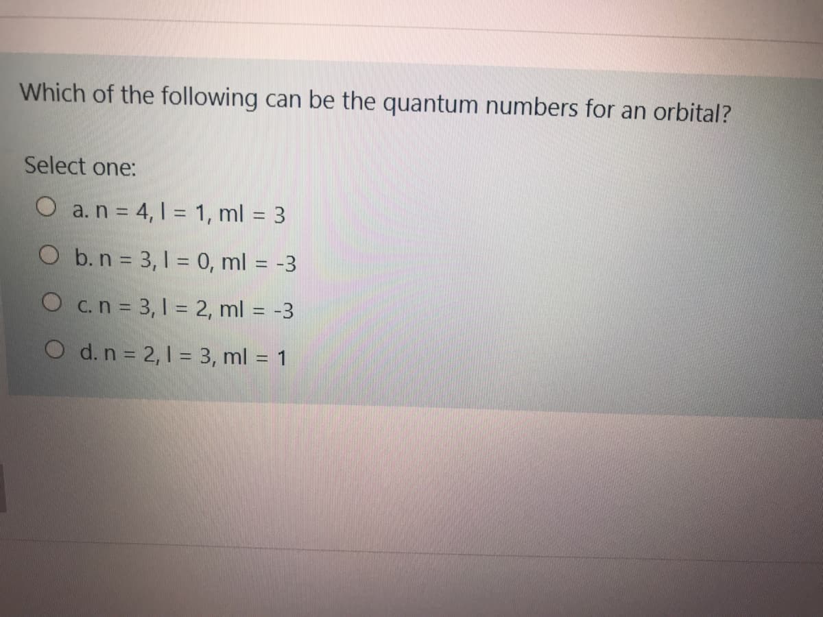 Which of the following can be the quantum numbers for an orbital?
Select one:
O a.n = 4, 1 = 1, ml = 3
O b. n = 3, 1 = 0, ml = -3
O c.n = 3, 1 = 2, ml = -3
O d.n 2, 1 = 3, ml = 1
