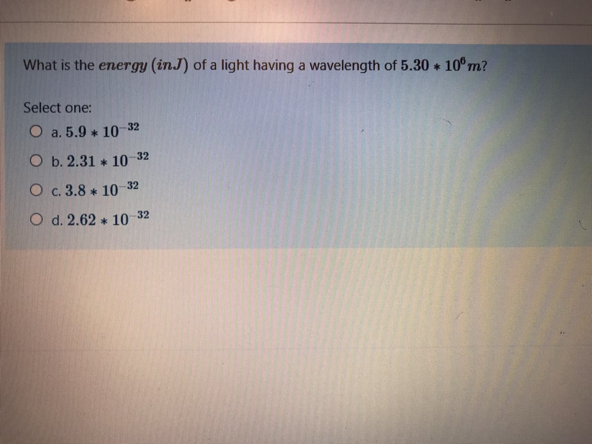 What is the energy (inJ) of a light having a wavelength of 5.30 * 10°m?
Select one:
O a. 5.9 * 10 32
O b. 2.31 * 10 32
Oc. 3.8 * 10
-32
O d. 2.62 * 10 32
