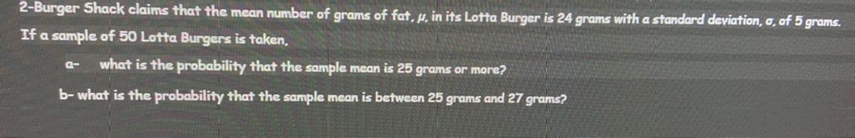 2-Burger Shack claims that the mean number of grams of fat, µ, in its Lotta Burger is 24 grams with a standard deviation, o, of 5 grams.
If a sample of 50 Lotta Burgers is taken,
what is the probability that the sample mean is 25 grams or more?
a-
b- what is the probability that the sample mean is between 25 grams and 27 grams?
