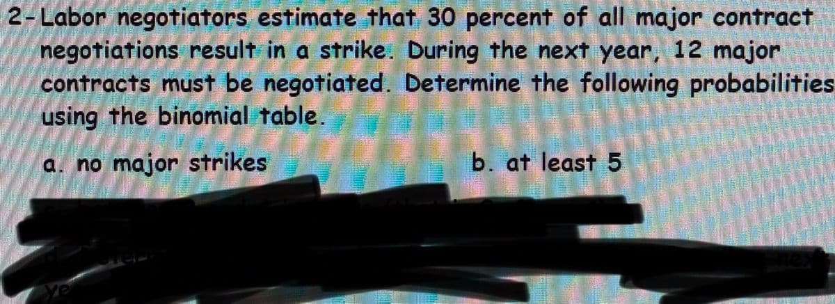 2-Labor negotiators estimate that 30 percent of all major contract
negotiations result in a strike. During the next year, 12 major
contracts must be negotiated. Determine the following probabilities
using the binomial table.
a. no major strikes
b. at least 5

