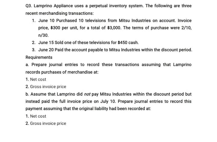 Q3. Lamprino Appliance uses a perpetual inventory system. The following are three
recent merchandising transactions:
1. June 10 Purchased 10 televisions from Mitsu Industries on account. Invoice
price, $300 per unit, for a total of $3,000. The terms of purchase were 2/10,
n/30.
2. June 15 Sold one of these televisions for $450 cash.
3. June 20 Paid the account payable to Mitsu Industries within the discount period.
Requirements
a. Prepare journal entries to record these transactions assuming that Lamprino
records purchases of merchandise at:
1. Net cost
2. Gross invoice price
b. Assume that Lamprino did not pay Mitsu Industries within the discount period but
instead paid the full invoice price on July 10. Prepare journal entries to record this
payment assuming that the original liability had been recorded at:
1. Net cost
2. Gross invoice price
