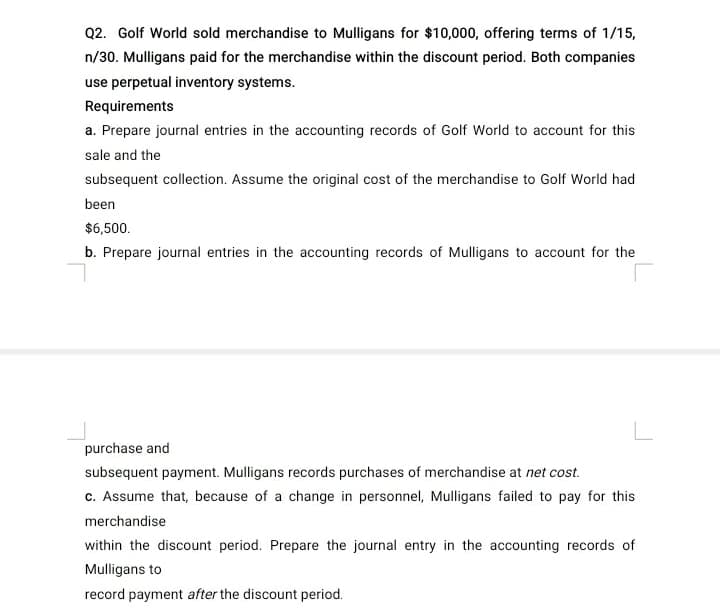 Q2. Golf World sold merchandise to Mulligans for $10,000, offering terms of 1/15,
n/30. Mulligans paid for the merchandise within the discount period. Both companies
use perpetual inventory systems.
Requirements
a. Prepare journal entries in the accounting records of Golf World to account for this
sale and the
subsequent collection. Assume the original cost of the merchandise to Golf World had
been
$6,500.
b. Prepare journal entries in the accounting records of Mulligans to account for the
L
purchase and
subsequent payment. Mulligans records purchases of merchandise at net cost.
c. Assume that, because of a change in personnel, Mulligans failed to pay for this
merchandise
within the discount period. Prepare the journal entry in the accounting records of
Mulligans to
record payment after the discount period.
