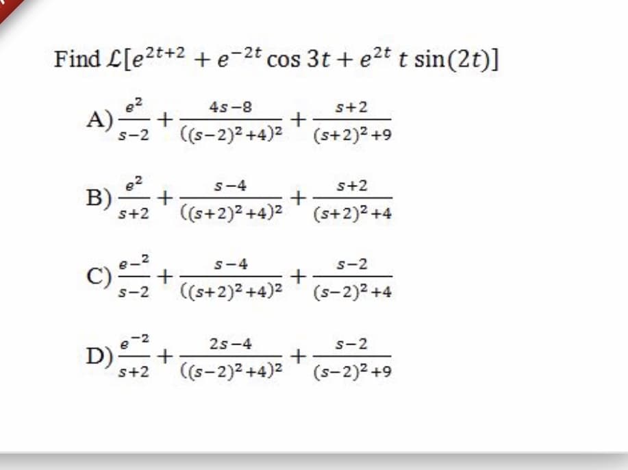 Find L[e2t+2 + e-2t cos 3t + e2t t sin(2t)]
4s-8
s+2
A)2
s-2
(s-2)2 +4)2' (s+2)² +9
s-4
s+2
B)-
s+2
(s+2)2 +4)2 (s+2)2 +4
S-4
s-2
C) +
((s+2)2 +4)2 ' (s-2)2 +4
s-2
-2
2s-4
s-2
D)
s+2
((s-2)2 +4)2 (s-2)2 +9
