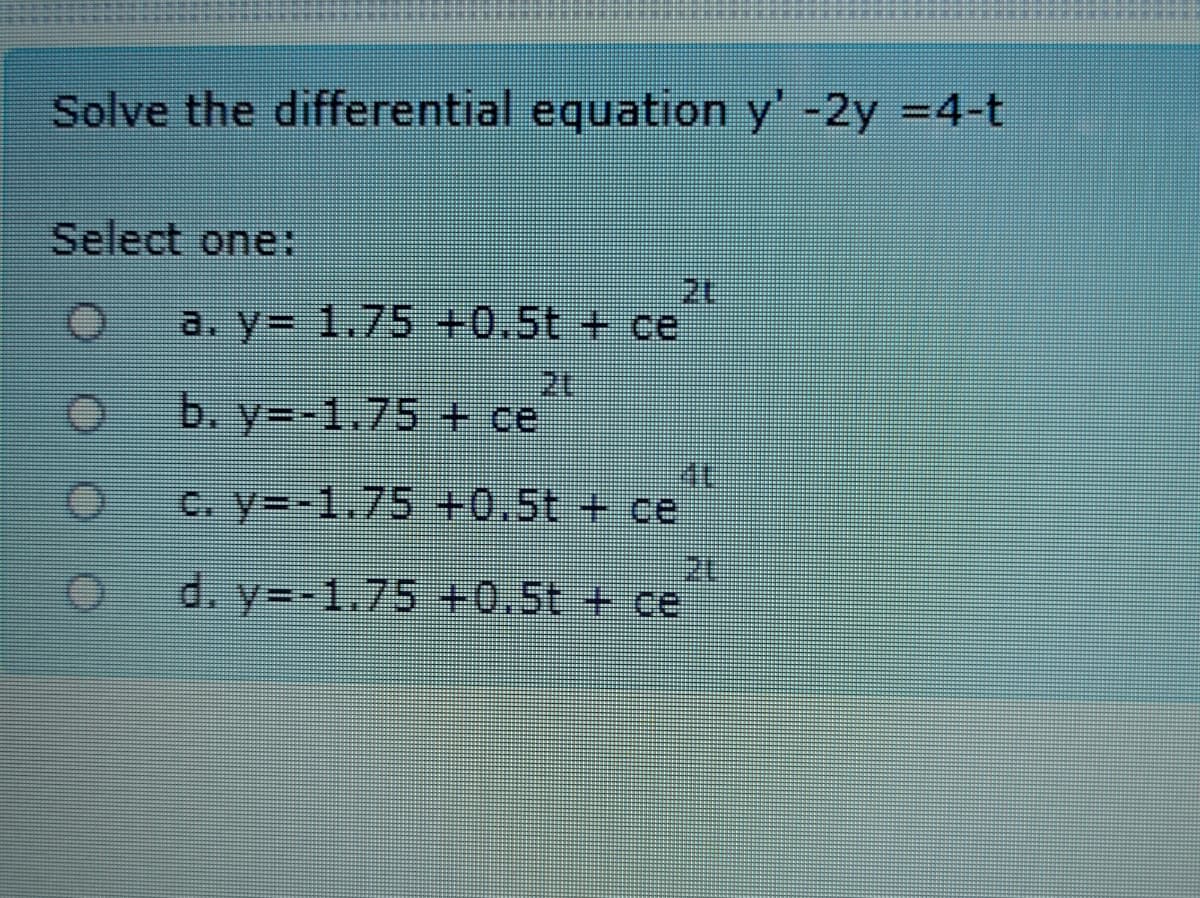 Solve the differential equation y' -2y =4-t
Select one:
a. y= 1.75 +0.5t + ce
b. y=-1.75 + ce
C. y=-1,75 +0.5t + ce
d. y=-1.75 +0.5t + ce
