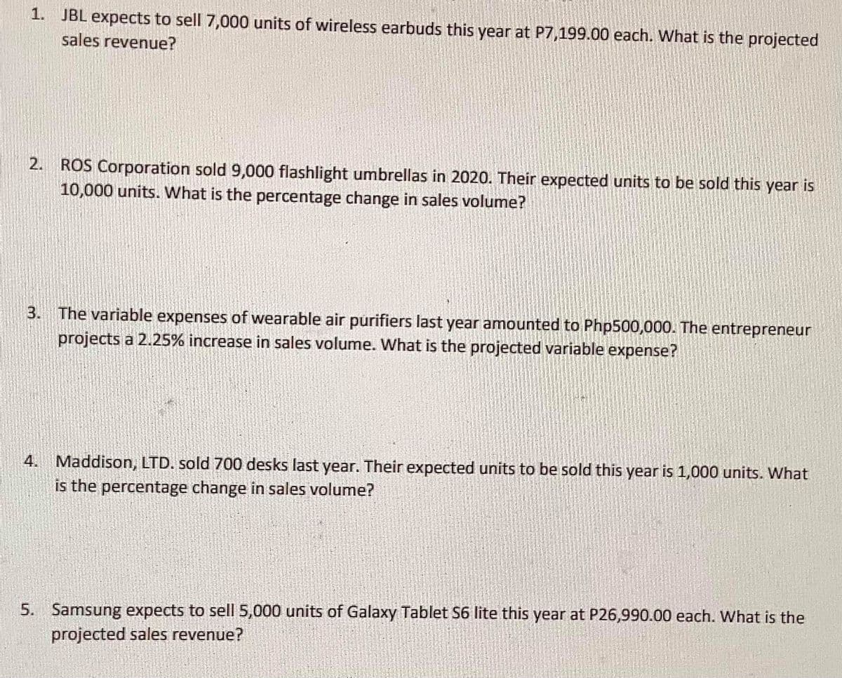 1. JBL expects to sell 7,000 units of wireless earbuds this year at P7,199.00 each. What is the projected
sales revenue?
2. ROS Corporation sold 9,000 flashlight umbrellas in 2020. Their expected units to be sold this year is
10,000 units. What is the percentage change in sales volume?
3. The variable expenses of wearable air purifiers last year amounted to Php500,000. The entrepreneur
projects a 2.25% increase in sales volume. What is the projected variable expense?
4. Maddison, LTD. sold 700 desks last year. Their expected units to be sold this year is 1,000 units. What
is the percentage change in sales volume?
5. Samsung expects to sell 5,000 units of Galaxy Tablet S6 lite this year at P26,990.00 each. What is the
projected sales revenue?
