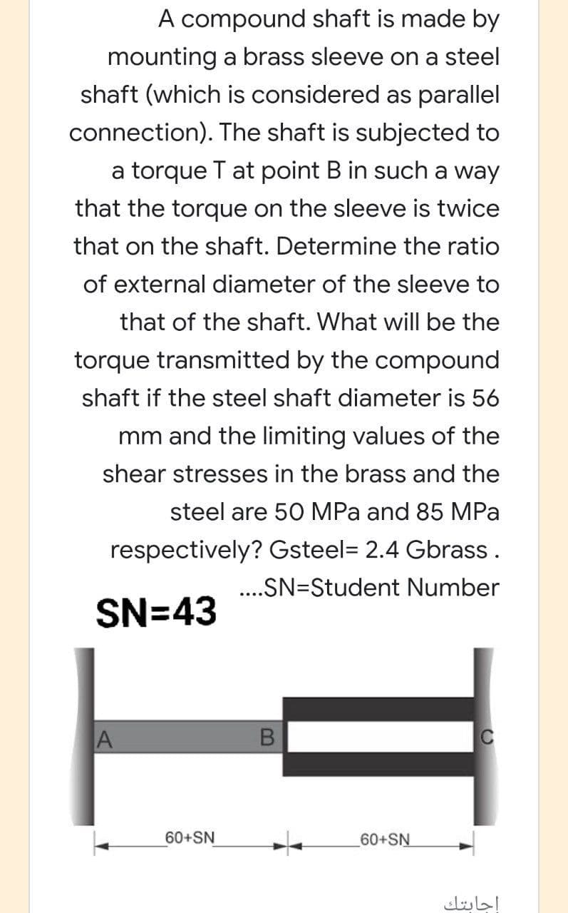 A compound shaft is made by
mounting a brass sleeve on a steel
shaft (which is considered as parallel
connection). The shaft is subjected to
a torque T at point B in such a way
that the torque on the sleeve is twice
that on the shaft. Determine the ratio
of external diameter of the sleeve to
that of the shaft. What will be the
torque transmitted by the compound
shaft if the steel shaft diameter is 56
mm and the limiting values of the
shear stresses in the brass and the
steel are 50 MPa and 85 MPa
respectively? Gsteel= 2.4 Gbrass.
..SN=Student Number
SN=43
60+SN
60+SN
إجابتك

