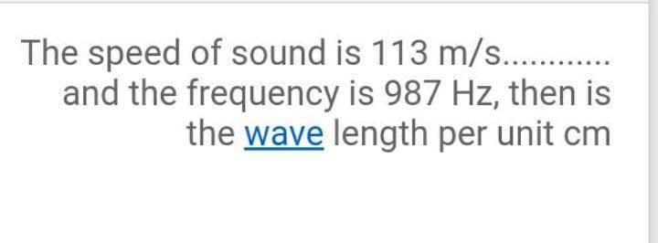 The speed of sound is 113 m/s..
and the frequency is 987 Hz, then is
the wave length per unit cm
