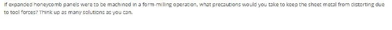 If expanded honeycomb panels were to be machined in a form-milling operation, what precautions would you take to keep the sheet metal from distorting due
to tool forces? Think up as many solutions as you can.
