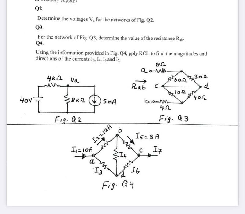 Q2.
Determine the voltages V, for the networks of Fig. Q2.
Q3.
For the network of Fig. Q3, determine the value of the resistance Rab-
Q4.
Using the information provided in Fig. Q4, pply KCL to find the magnitudes and
directions of the currents Is, I4, I, and I.
4KL Va
609,
302
->
Rab
d
40v
38K2 V) 5 mA
402
Fig. Q2
Fig. 93
Is- 8 A
I=10A
エネ
a
I3
I6
Fig. Q4
