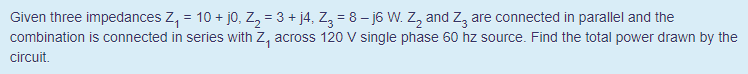 Given three impedances Z, = 10 + jo, Z, = 3 + j4, Z, = 8 – j6 W. Z, and Z, are connected in parallel and the
combination is connected in series with Z, across 120 V single phase 60 hz source. Find the total power drawn by the
circuit.
