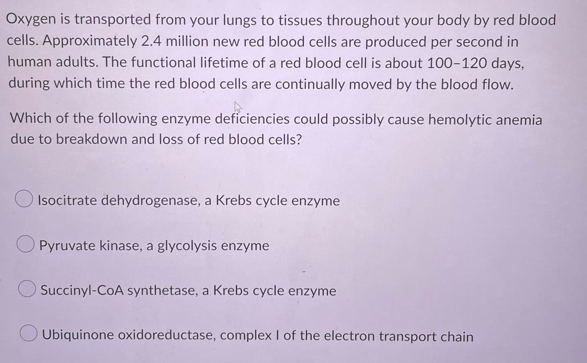 Oxygen is transported from your lungs to tissues throughout your body by red blood
cells. Approximately 2.4 million new red blood cells are produced per second in
human adults. The functional lifetime of a red blood cell is about 100-120 days,
during which time the red blood cells are continually moved by the blood flow.
Which of the following enzyme deficiencies could possibly cause hemolytic anemia
due to breakdown and loss of red blood cells?
Isocitrate dehydrogenase, a Krebs cycle enzyme
Pyruvate kinase, a glycolysis enzyme
Succinyl-CoA synthetase, a Krebs cycle enzyme
Ubiquinone oxidoreductase, complex I of the electron transport chain