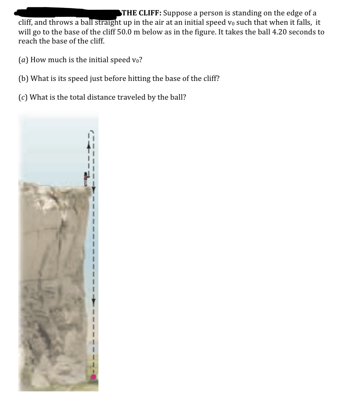 THE CLIFF: Suppose a person is standing on the edge of a
cliff, and throws a ball straight up in the air at an initial speed vo such that when it falls, it
will go to the base of the cliff 50.0 m below as in the figure. It takes the ball 4.20 seconds to
reach the base of the cliff.
(a) How much is the initial speed vo?
(b) What is its speed just before hitting the base of the cliff?
(c) What is the total distance traveled by the ball?
