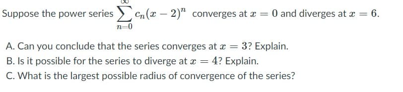 Suppose the power series Cn(x – 2)" converges at x = 0 and diverges at x = 6.
n=0
A. Can you conclude that the series converges at x = 3? Explain.
B. Is it possible for the series to diverge at = 4? Explain.
C. What is the largest possible radius of convergence of the series?
