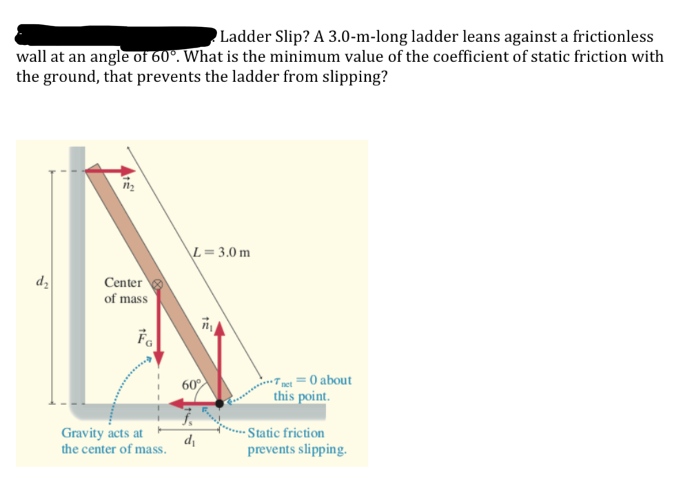 Ladder Slip? A 3.0-m-long ladder leans against a frictionless
wall at an angle of 60°. What is the minimum value of the coefficient of static friction with
the ground, that prevents the ladder from slipping?
\L=3.0 m
dz
Center
of mass
• net = 0 about
this point.
60°
Gravity acts at
di
the center of mass.
***** Static friction
prevents slipping.
